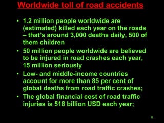 Worldwide toll of road accidents 1.2 million people worldwide are (estimated) killed each year on the roads – that’s around 3,000 deaths daily, 500 of them children  50 million people worldwide are believed to be injured in road crashes each year, 15 million seriously Low- and middle-income countries account for more than 85 per cent of global deaths from road traffic crashes; The global financial cost of road traffic injuries is 518 billion USD each year; 
