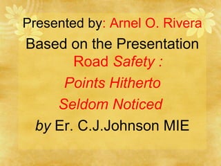 Presented by : Arnel O. Rivera Based on the Presentation  Road  Safety : Points Hitherto Seldom Noticed  by  Er. C.J.Johnson MIE 