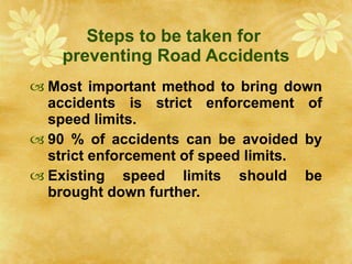 Steps to be taken for  preventing Road Accidents Most important method to bring down accidents is strict enforcement of speed limits.  90 % of accidents can be avoided by strict enforcement of speed limits. Existing speed limits should be brought down further. 
