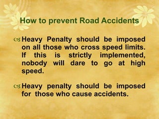 How to prevent Road Accidents Heavy Penalty should be imposed on all those who cross speed limits. If this is strictly implemented, nobody will dare to go at high speed. Heavy penalty should be imposed for  those who cause accidents. 