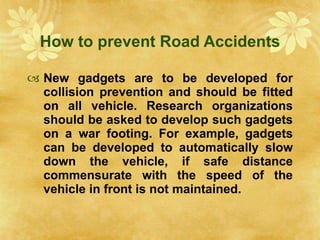 How to prevent Road Accidents New gadgets are to be developed for collision prevention and should be fitted on all vehicle. Research organizations should be asked to develop such gadgets on a war footing. For example, gadgets can be developed to automatically slow down the vehicle, if safe distance commensurate with the speed of the vehicle in front is not maintained. 
