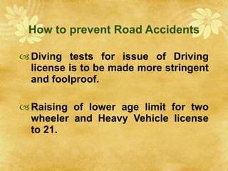 How to prevent Road Accidents Diving tests for issue of Driving license is to be made more stringent and foolproof. Raising of lower age limit for two wheeler and Heavy Vehicle license to 21. 