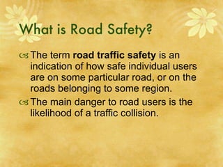 What is Road Safety? The term  road traffic safety  is an indication of how safe individual users are on some particular road, or on the roads belonging to some region. The main danger to road users is the likelihood of a traffic collision. 