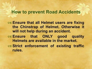 How to prevent Road Accidents Ensure that all Helmet users are fixing the Chinstrap of Helmet. Otherwise it will not help during an accident. Ensure that ONLY good quality Helmets are available in the market. Strict enforcement of existing traffic rules. 