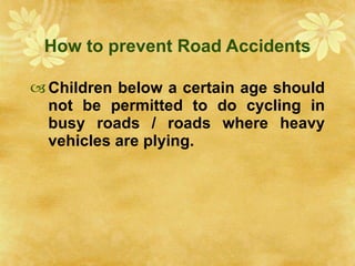 How to prevent Road Accidents Children below a certain age should not be permitted to do cycling in busy roads / roads where heavy vehicles are plying. 