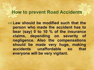 How to prevent Road Accidents Law should be modified such that the person who made the accident has to bear (say) 0 to 10 % of the insurance claims, depending on severity of negligence. Also the compensations should be made very huge, making accidents unaffordable so that everyone will be very vigilant. 
