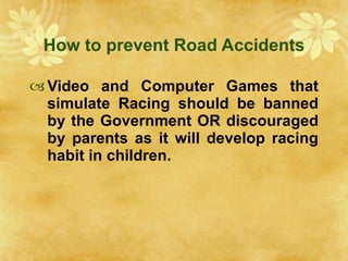 How to prevent Road Accidents Video and Computer Games that simulate Racing should be banned by the Government OR discouraged by parents as it will develop racing habit in children. 