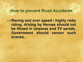 How to prevent Road Accidents Racing and over speed / highly risky riding, driving by Heroes should not be filmed in cinemas and TV serials. Government should censor such scenes. 