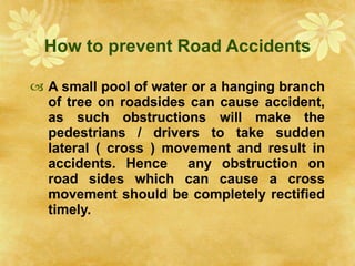How to prevent Road Accidents A small pool of water or a hanging branch of tree on roadsides can cause accident, as such obstructions will make the pedestrians / drivers to take sudden lateral ( cross ) movement and result in accidents. Hence  any obstruction on road sides which can cause a cross movement should be completely rectified timely. 