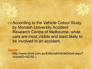 According to the Vehicle Colour Study by Monash University Accident Research Centre of Melbourne, white cars are most visible and least likely to be involved in an accident. Source:  http://www.drive.com.au/Editorial/ArticleDetail.aspx?ArticleID=40783 ) 