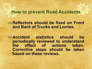 How to prevent Road Accidents Reflectors should be fixed on Front and Back of Trucks and Lorries. Accident statistics should be periodically reviewed to understand the effect of actions taken. Corrective steps should be taken based on these reviews. 