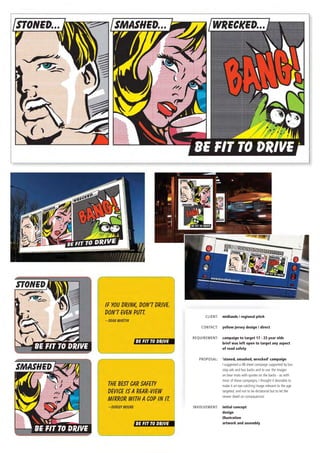 Client:	 midlands / regional pitch
	 contact:	 yellow jersey design / direct
	 requirement:	 campaign to target 17 - 23 year olds
		 brief was left open to target any aspect
		 of road safety
	 proposal:	 ‘stoned, smashed, wrecked’ campaign
		 I suggested a 48 sheet campaign supported by bus 	
		 stop ads and bus backs and to use 	the images
		 on bear mats with quotes on the backs - as with 	
		 most 	of these campaigns, I thought it desirable to 	
		 make it an eye catching image relevant to the age 	
		 targeted, and not to be dictatorial but to let the 	
		 viewer dwell on consequences
	 involvement:	 initial concept
		 design
		 illustration
		 artwork and assembly
 