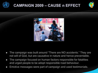 CAMPAIGN 2009 – CAUSE n EFFECT







The campaign was built around “There are NO accidents.” They are
not will of God, but are causative in nature and hence preventable.
The campaign focused on human factors responsible for fatalities
and urged people to be adopt responsible road behaviour.
Emotive messages were part of campaign and used testimonials.

 