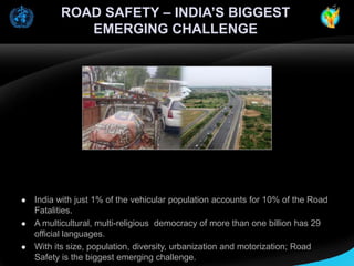 ROAD SAFETY – INDIA’S BIGGEST
EMERGING CHALLENGE







India with just 1% of the vehicular population accounts for 10% of the Road
Fatalities.
A multicultural, multi-religious democracy of more than one billion has 29
official languages.
With its size, population, diversity, urbanization and motorization; Road
Safety is the biggest emerging challenge.

 