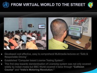 FROM VIRTUAL WORLD TO THE STREET






Developed cost effective, easy to comprehend Multimedia lectures on “Safe &
Responsible Driving”
Established “Computer based License Testing System”.
This first step towards standardisation of Licensing system was not only covered
widely by Indian media but BBC World covered it twice through “Collision
Course” and “India’s Motoring Revolution.”

 