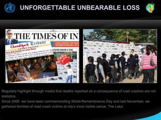 UNFORGETTABLE UNBEARABLE LOSS

Regularly highlight through media that deaths reported as a consequence of road crashes are not
statistics.
Since 2006 we have been commemorating World Remembrance Day and last November, we
gathered families of road crash victims at city’s most visible venue, The Lake.

 