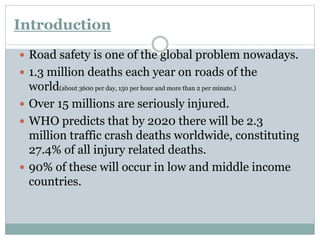 Introduction 
 Road safety is one of the global problem nowadays. 
 1.3 million deaths each year on roads of the 
world(about 3600 per day, 150 per hour and more than 2 per minute.) 
 Over 15 millions are seriously injured. 
 WHO predicts that by 2020 there will be 2.3 
million traffic crash deaths worldwide, constituting 
27.4% of all injury related deaths. 
 90% of these will occur in low and middle income 
countries. 
 