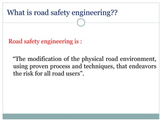What is road safety engineering?? 
Road safety engineering is : 
“The modification of the physical road environment, 
using proven process and techniques, that endeavors 
the risk for all road users”. 
 