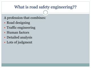 What is road safety engineering?? 
A profession that combines: 
 Road designing 
 Traffic engineering 
 Human factors 
 Detailed analysis 
 Lots of judgment 
 
