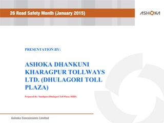 Ashoka Concessions LimitedAshoka Concessions Limited
26 Road Safety Month (January 2015)
PRESENTATION BY:
ASHOKA DHANKUNI
KHARAGPUR TOLLWAYS
LTD. (DHULAGORI TOLL
PLAZA)
Prepared By: Sandipan (Dhulagori Toll Plaza; HRD)
 