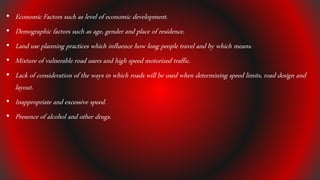 • Economic Factors such as level of economic development.
• Demographic factors such as age, gender and place of residence.
• Land use planning practices which influence how long people travel and by which means.
• Mixture of vulnerable road users and high speed motorized traffic.
• Lack of consideration of the ways in which roads will be used when determining speed limits, road design and
layout.
• Inappropriate and excessive speed.
• Presence of alcohol and other drugs.
 