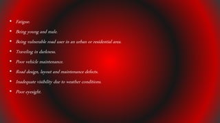 • Fatigue.
• Being young and male.
• Being vulnerable road user in an urban or residential area.
• Traveling in darkness.
• Poor vehicle maintenance.
• Road design, layout and maintenance defects.
• Inadequate visibility due to weather conditions.
• Poor eyesight.
 