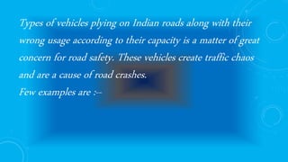 Types of vehicles plying on Indian roads along with their
wrong usage according to their capacity is a matter of great
concern for road safety. These vehicles create traffic chaos
and are a cause of road crashes.
Few examples are :--
 