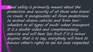 Road safety is primarily meant about the
protection and security of all those who travel
on roads. It encapsulates all-from pedestrians
to animal-drawn vehicles and from two-
wheelers to all types of multi-wheel transport.
It is a double-sided and complementary
exercise and will bear less fruit if it is minus
anyone; that is to say, everybody will have to
honour other’s rights to see his ones respected.
 