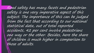 Road safety has many facets and pedestrian
safety is one very imperative aspect of this
subject. The importance of this can be judged
from the fact that according to our national
statistical data, out of total reported
accidents, 42 per cent involve pedestrians
one way or the other. Besides, here the share
of children is much higher in comparison to
those of adults.
 