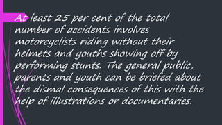 At least 25 per cent of the total
number of accidents involves
motorcyclists riding without their
helmets and youths showing off by
performing stunts. The general public,
parents and youth can be briefed about
the dismal consequences of this with the
help of illustrations or documentaries.
 