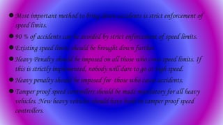 Most important method to bring down accidents is strict enforcement of
speed limits.
90 % of accidents can be avoided by strict enforcement of speed limits.
Existing speed limits should be brought down further.
Heavy Penalty should be imposed on all those who cross speed limits. If
this is strictly implemented, nobody will dare to go at high speed.
Heavy penalty should be imposed for those who cause accidents.
Tamper proof speed controllers should be made mandatory for all heavy
vehicles. New heavy vehicles should have built in tamper proof speed
controllers.
 