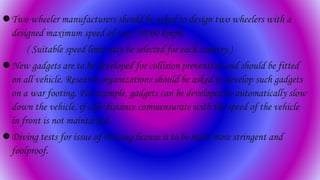 Two wheeler manufacturers should be asked to design two wheelers with a
designed maximum speed of (say) 50/60 kmph.
( Suitable speed limit may be selected for each country.)
New gadgets are to be developed for collision prevention and should be fitted
on all vehicle. Research organizations should be asked to develop such gadgets
on a war footing. For example, gadgets can be developed to automatically slow
down the vehicle, if safe distance commensurate with the speed of the vehicle
in front is not maintained.
Diving tests for issue of Driving license is to be made more stringent and
foolproof.
 