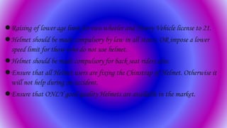 Raising of lower age limit for two wheeler and Heavy Vehicle license to 21.
Helmet should be made compulsory by law in all states, OR impose a lower
speed limit for those who do not use helmet.
Helmet should be made compulsory for back seat riders also.
Ensure that all Helmet users are fixing the Chinstrap of Helmet. Otherwise it
will not help during an accident.
Ensure that ONLY good quality Helmets are available in the market.
 