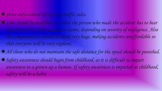 Strict enforcement of existing traffic rules.
Law should be modified such that the person who made the accident has to bear
(say) 0 to 10 % of the insurance claims, depending on severity of negligence. Also
the compensations should be made very huge, making accidents unaffordable so
that everyone will be very vigilant.
All those who do not maintain the safe distance for the speed should be punished.
Safety awareness should begin from childhood, as it is difficult to impart
awareness to a grown up a human. If safety awareness is imparted at childhood,
safety will be a habit.
 