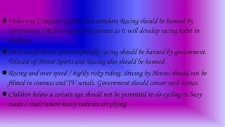 Video and Computer Games that simulate Racing should be banned by
Government OR discouraged by parents as it will develop racing habit in
children.
All sorts of Motor sports especially racing should be banned by government.
Telecast of Motor Sports and Racing also should be banned.
Racing and over speed / highly risky riding, driving by Heroes should not be
filmed in cinemas and TV serials. Government should censor such scenes.
Children below a certain age should not be permitted to do cycling in busy
roads / roads where heavy vehicles are plying.
 