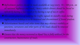 Refreshment parlors should be made available at (say) every 50 / 100 p.m.. on
all national highways and truck / heavy vehicle drivers should be forced to
refresh by having a face wash or by having a cup of tea or coffee.
The current practice of keeping the traffic signals in standby mode during
nights and on holidays is to be reviewed and discontinued if found prudent.
Advertisement boards and other items that may obstruct visibility at
junctions, curvatures and other parts of the roads should be removed
immediately.
Ensure that the money recovered as Road Tax is fully utilized for the
construction /maintenance of roads.
 