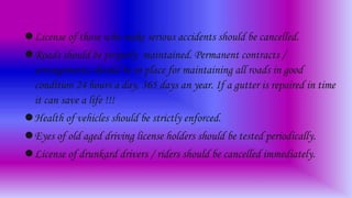 License of those who make serious accidents should be cancelled.
Roads should be properly maintained. Permanent contracts /
arrangements should be in place for maintaining all roads in good
condition 24 hours a day, 365 days an year. If a gutter is repaired in time
it can save a life !!!
Health of vehicles should be strictly enforced.
Eyes of old aged driving license holders should be tested periodically.
License of drunkard drivers / riders should be cancelled immediately.
 