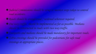 Judicial Commissions should be setup to monitor steps taken to control
road accidents.
Roads should be straightened / widened wherever required.
One way traffic should be implemented as far as possible. Medians
should be constructed in roads with two way traffic.
Footpaths and medians should be made mandatory for important roads.
Zebra crossings should be provided for pedestrians for safe road
crossings at appropriate places.
 