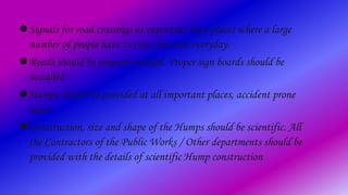 Signals for road crossings at important busy places where a large
number of people have to cross the road everyday.
Roads should be properly marked. Proper sign boards should be
installed.
Humps should be provided at all important places, accident prone
areas.
Construction, size and shape of the Humps should be scientific. All
the Contractors of the Public Works / Other departments should be
provided with the details of scientific Hump construction
 