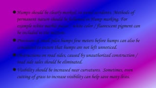 Humps should be clearly marked, to avoid accidents. Methods of
permanent nature should be followed in Hump marking. For
example white marble pieces / white color / fluorescent pigment can
be included in the mixture.
Provision of small pilot humps few meters before humps can also be
considered to ensure that humps are not left unnoticed.
Obstructions on road sides, caused by unauthorized construction /
road side sales should be eliminated.
Visibility should be increased near curvatures. Sometimes, even
cutting of grass to increase visibility can help save many lives.
 