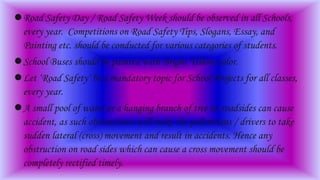 Road Safety Day / Road Safety Week should be observed in all Schools,
every year. Competitions on Road Safety Tips, Slogans, Essay, and
Painting etc. should be conducted for various categories of students.
School Buses should be painted with Bright Yellow color.
Let ‘Road Safety’ be a mandatory topic for School Projects for all classes,
every year.
A small pool of water or a hanging branch of tree on roadsides can cause
accident, as such obstructions will make the pedestrians / drivers to take
sudden lateral (cross) movement and result in accidents. Hence any
obstruction on road sides which can cause a cross movement should be
completely rectified timely.
 