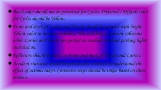 Black color should not be permitted for Cycles. Preferred / Default color
for Cycles should be Yellow.
Front and Back of Lorries and Trucks should be painted with bright
Yellow color to increase visibility. This will help to prevent collisions
while Lorries and Trucks are parked on roadside without parking lights
switched on.
Reflectors should be fixed on Front and Back of Trucks and Lorries.
Accident statistics should be periodically reviewed to understand the
effect of actions taken. Corrective steps should be taken based on these
reviews.
 