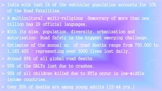  India with just 1% of the vehicular population accounts for 10%
of the Road Fatalities.
 A multicultural, multi-religious democracy of more than one
billion has 29 official languages.
 With its size, population, diversity, urbanization and
motorization; Road Safety is the biggest emerging challenge.
 Estimates of the annual no. of road deaths range from 750,000 to
1,183,492 – representing over 3000 lives lost daily.
 Around 85% of all global road deaths.
 95% of the DALYs lost due to crashes.
 95% of all children killed due to RTIs occur in low-middle
income countries.
 Over 50% of deaths are among young adults (15-44 yrs.)
 