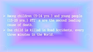 Among children (5-14 yrs.) and young people
(15-29 yrs.) RTI’s are the second leading
cause of death.
 One child is killed in Road Accidents, every
three minutes in the World.
 