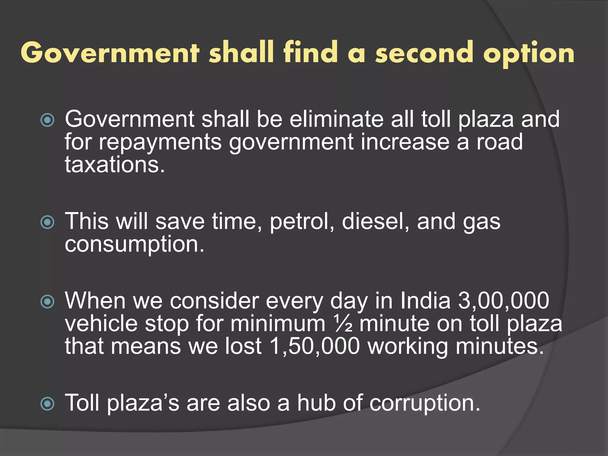 Government shall find a second option
 Government shall be eliminate all toll plaza and
for repayments government increase a road
taxations.
 This will save time, petrol, diesel, and gas
consumption.
 When we consider every day in India 3,00,000
vehicle stop for minimum ½ minute on toll plaza
that means we lost 1,50,000 working minutes.
 Toll plaza’s are also a hub of corruption.
 