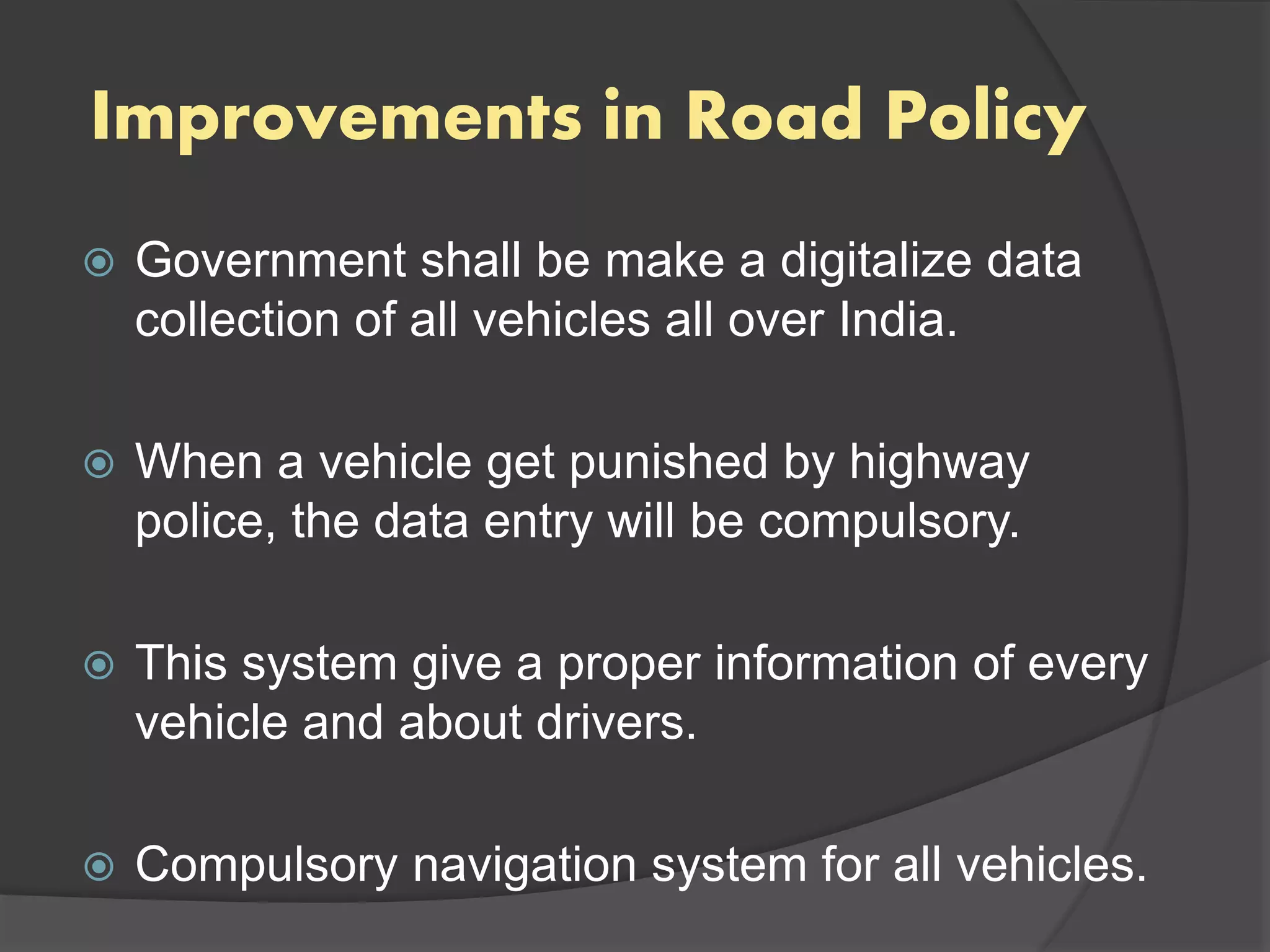 Improvements in Road Policy
 Government shall be make a digitalize data
collection of all vehicles all over India.
 When a vehicle get punished by highway
police, the data entry will be compulsory.
 This system give a proper information of every
vehicle and about drivers.
 Compulsory navigation system for all vehicles.
 