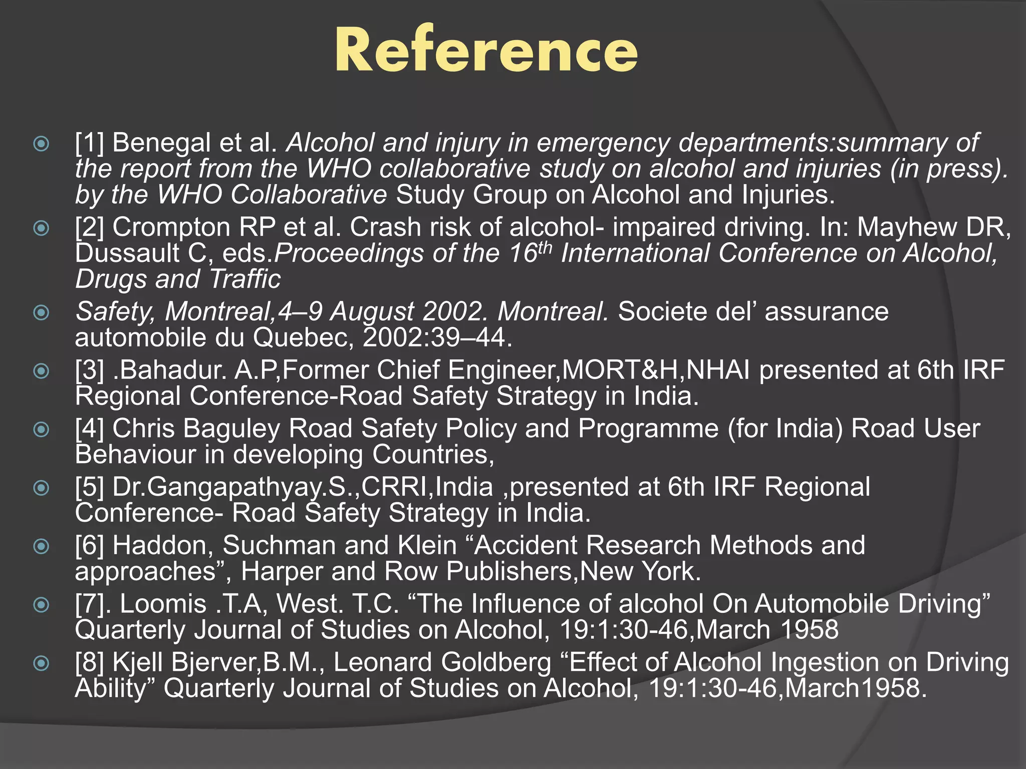 Reference
 [1] Benegal et al. Alcohol and injury in emergency departments:summary of
the report from the WHO collaborative study on alcohol and injuries (in press).
by the WHO Collaborative Study Group on Alcohol and Injuries.
 [2] Crompton RP et al. Crash risk of alcohol- impaired driving. In: Mayhew DR,
Dussault C, eds.Proceedings of the 16th International Conference on Alcohol,
Drugs and Traffic
 Safety, Montreal,4–9 August 2002. Montreal. Societe del’ assurance
automobile du Quebec, 2002:39–44.
 [3] .Bahadur. A.P,Former Chief Engineer,MORT&H,NHAI presented at 6th IRF
Regional Conference-Road Safety Strategy in India.
 [4] Chris Baguley Road Safety Policy and Programme (for India) Road User
Behaviour in developing Countries,
 [5] Dr.Gangapathyay.S.,CRRI,India ,presented at 6th IRF Regional
Conference- Road Safety Strategy in India.
 [6] Haddon, Suchman and Klein “Accident Research Methods and
approaches”, Harper and Row Publishers,New York.
 [7]. Loomis .T.A, West. T.C. “The Influence of alcohol On Automobile Driving”
Quarterly Journal of Studies on Alcohol, 19:1:30-46,March 1958
 [8] Kjell Bjerver,B.M., Leonard Goldberg “Effect of Alcohol Ingestion on Driving
Ability” Quarterly Journal of Studies on Alcohol, 19:1:30-46,March1958.
 