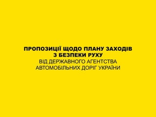 ПРОПОЗИЦІЇ ЩОДО ПЛАНУ ЗАХОДІВ
З БЕЗПЕКИ РУХУ
ВІД ДЕРЖАВНОГО АГЕНТСТВА
АВТОМОБІЛЬНИХ ДОРІГ УКРАЇНИ
 