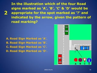 abdul shumz 31
2
In the illustration which of the four Road
signs marked as ‘A’, ‘B’, ‘C’ & ‘D’ would be
appropriate for the spot marked as ‘?’ and
indicated by the arrow, given the pattern of
road marking?
A. Road Sign Marked as ‘A’.
B. Road Sign Marked as ‘B’.
C. Road Sign Marked as ‘C’.
D. Road Sign Marked as ‘D’.
 