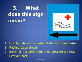 abdul shumz 33
3. What
does this sign
mean?
A. Hospital ahead, be careful & do not create noise.
B. Resting place ahead
C. Blow horn, a patient might be crossing the road.
D. First aid post
 